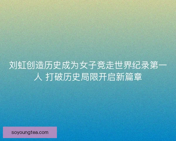 刘虹创造历史成为女子竞走世界纪录第一人 打破历史局限开启新篇章