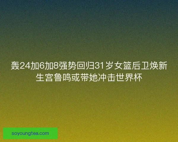 轰24加6加8强势回归31岁女篮后卫焕新生宫鲁鸣或带她冲击世界杯